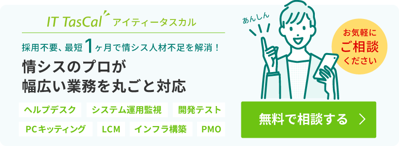 IT TasCal（アイティータスカル）は、採用不要、最短1ヶ月で情シス人材不足を解消！情シスのプロが、ヘルプデスク、システム運用監視、開発テスト、PCキッティング、LCM、インフラ構築、PMOなど幅広い業務を丸ごと対応します！まずは無料でご相談ください。
